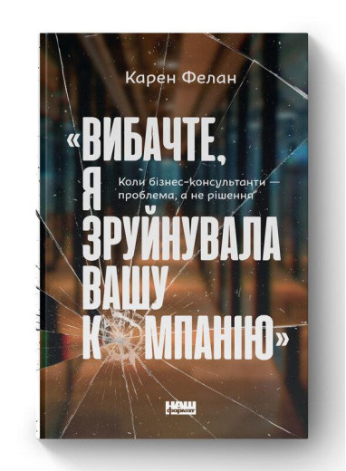 Вибачте, я зруйнувала вашу компанію». Коли бізнес-консультанти — проблема, а не рішення. К. Фелан (укр.мова)